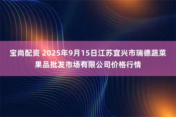 宝尚配资 2025年9月15日江苏宜兴市瑞德蔬菜果品批发市场有限公司价格行情