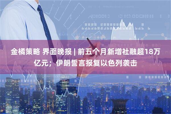金橘策略 界面晚报 | 前五个月新增社融超18万亿元；伊朗誓言报复以色列袭击