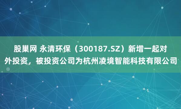 股巢网 永清环保（300187.SZ）新增一起对外投资，被投资公司为杭州凌境智能科技有限公司