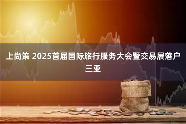 上尚策 2025首届国际旅行服务大会暨交易展落户三亚