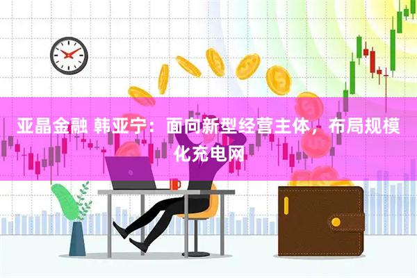 亚晶金融 韩亚宁：面向新型经营主体，布局规模化充电网