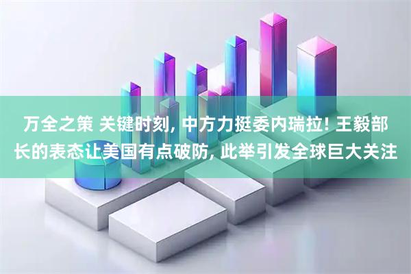 万全之策 关键时刻, 中方力挺委内瑞拉! 王毅部长的表态让美国有点破防, 此举引发全球巨大关注