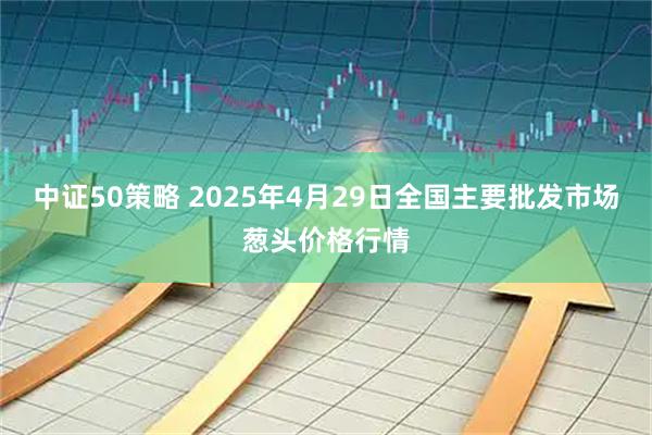 中证50策略 2025年4月29日全国主要批发市场葱头价格行情