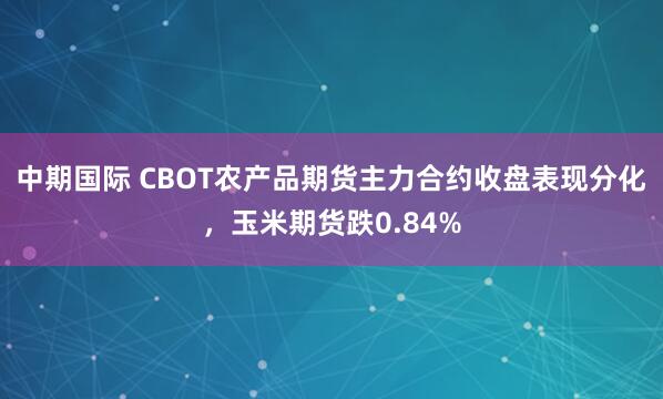 中期国际 CBOT农产品期货主力合约收盘表现分化，玉米期货跌0.84%