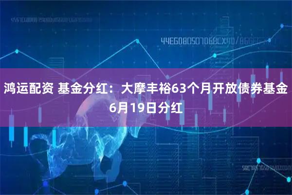 鸿运配资 基金分红:大摩丰裕63个月开放债券基金6月19日分红