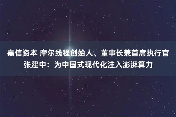 嘉信资本 摩尔线程创始人、董事长兼首席执行官张建中：为中国式现代化注入澎湃算力