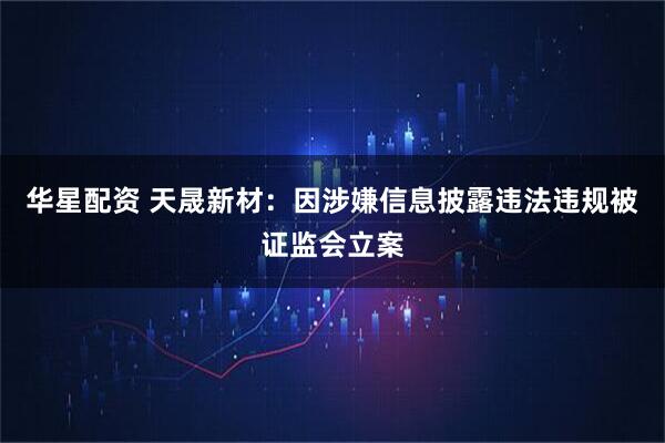 华星配资 天晟新材：因涉嫌信息披露违法违规被证监会立案