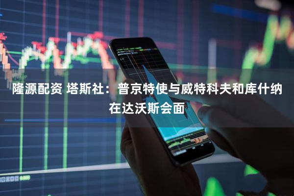 隆源配资 塔斯社：普京特使与威特科夫和库什纳在达沃斯会面
