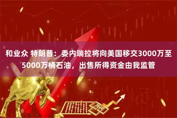 和业众 特朗普：委内瑞拉将向美国移交3000万至5000万桶石油，出售所得资金由我监管