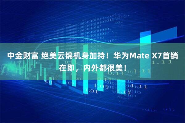 中金财富 绝美云锦机身加持！华为Mate X7首销在即，内外都很美！