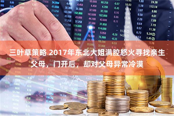 三叶草策略 2017年东北大姐满腔怒火寻找亲生父母,门开后,却对父母异常冷漠
