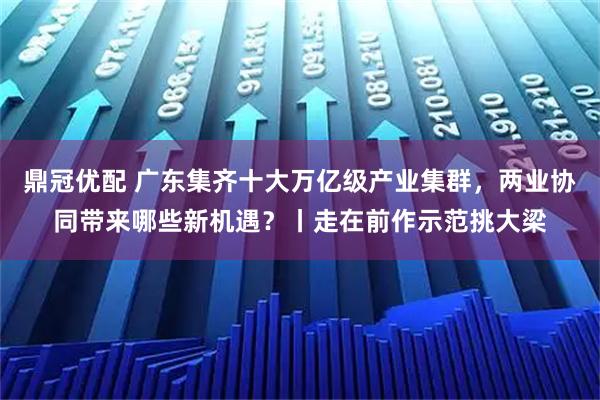 鼎冠优配 广东集齐十大万亿级产业集群,两业协同带来哪些新机遇?丨走在前作示范挑大梁