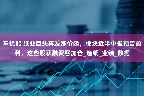 车优配 纸业巨头再发涨价函，板块近半中报预告盈利，这些股获融资客加仓_造纸_业绩_数据