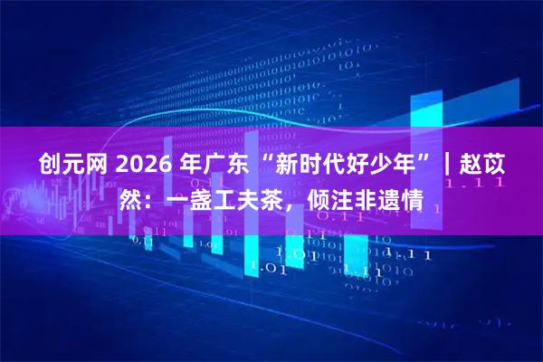 创元网 2026 年广东 “新时代好少年”｜赵苡然：一盏工夫茶，倾注非遗情